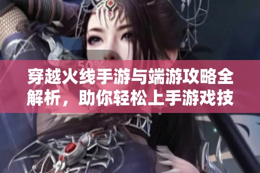 穿越火线手游与端游攻略全解析，助你轻松上手游戏技巧