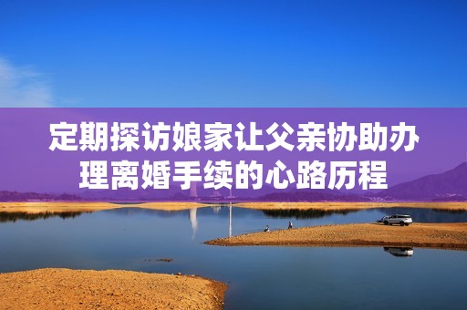 定期探访娘家让父亲协助办理离婚手续的心路历程