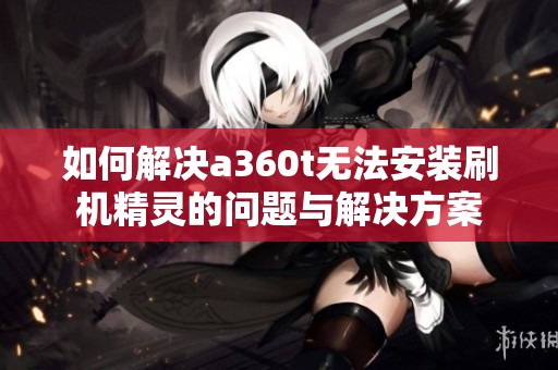 如何解决a360t无法安装刷机精灵的问题与解决方案