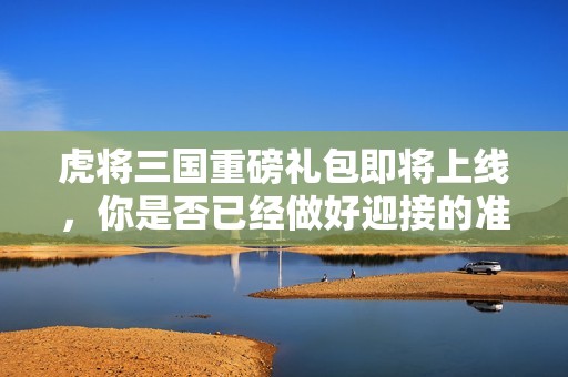虎将三国重磅礼包即将上线，你是否已经做好迎接的准备了呢