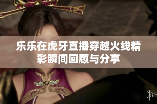乐乐在虎牙直播穿越火线精彩瞬间回顾与分享