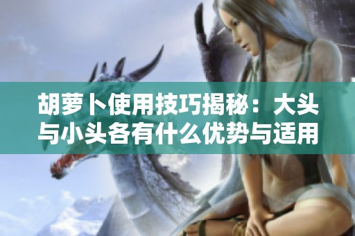 胡萝卜使用技巧揭秘：大头与小头各有什么优势与适用场景