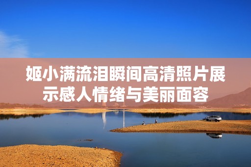 姬小满流泪瞬间高清照片展示感人情绪与美丽面容
