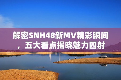解密SNH48新MV精彩瞬间，五大看点揭晓魅力四射