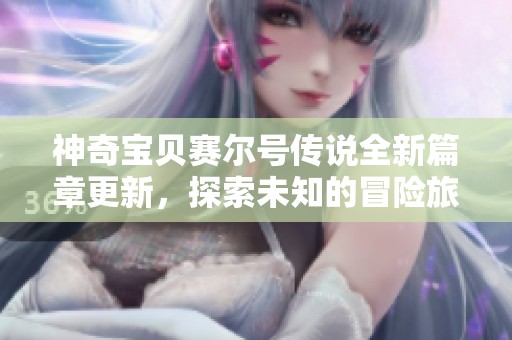 神奇宝贝赛尔号传说全新篇章更新，探索未知的冒险旅程