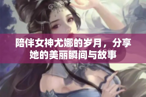 陪伴女神尤娜的岁月，分享她的美丽瞬间与故事