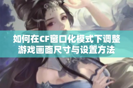如何在CF窗口化模式下调整游戏画面尺寸与设置方法