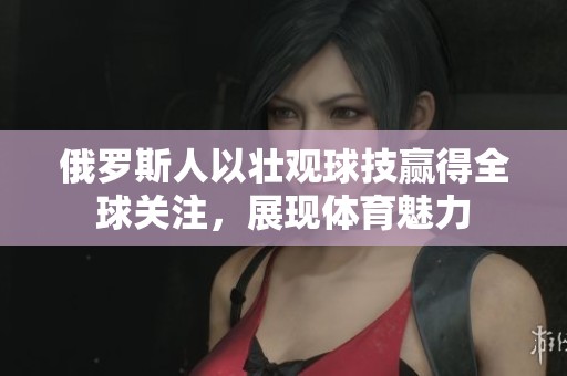 俄罗斯人以壮观球技赢得全球关注，展现体育魅力