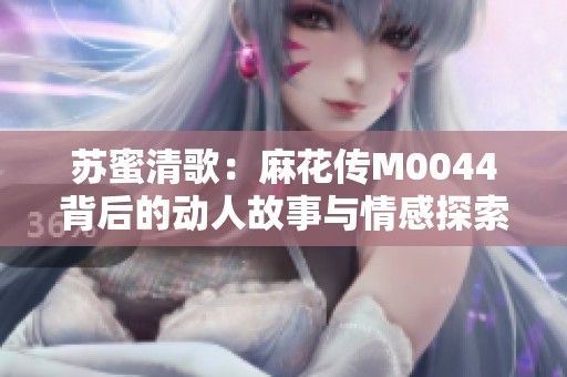 苏蜜清歌：麻花传M0044背后的动人故事与情感探索