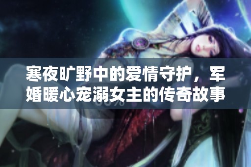 寒夜旷野中的爱情守护，军婚暖心宠溺女主的传奇故事