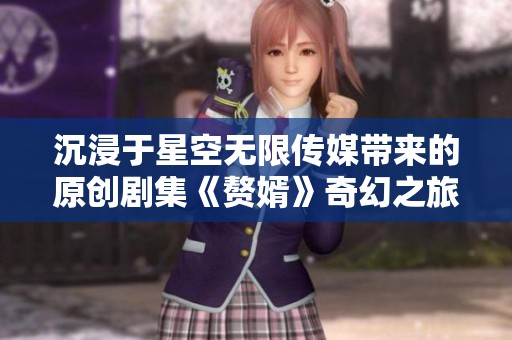 沉浸于星空无限传媒带来的原创剧集《赘婿》奇幻之旅