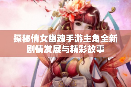 探秘倩女幽魂手游主角全新剧情发展与精彩故事