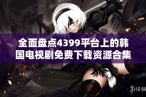 全面盘点4399平台上的韩国电视剧免费下载资源合集