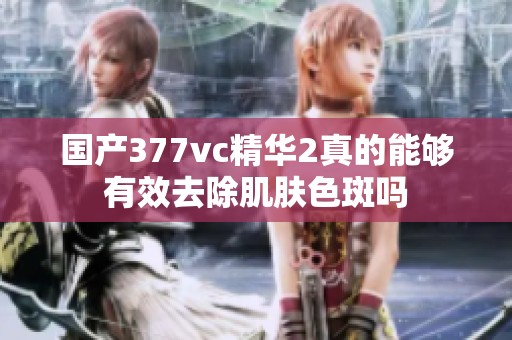 国产377vc精华2真的能够有效去除肌肤色斑吗