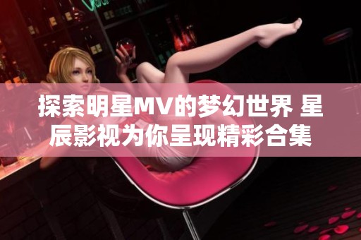 探索明星MV的梦幻世界 星辰影视为你呈现精彩合集