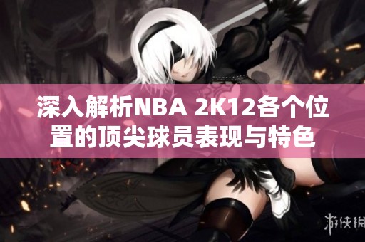 深入解析NBA 2K12各个位置的顶尖球员表现与特色