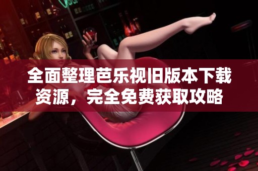 全面整理芭乐视旧版本下载资源，完全免费获取攻略
