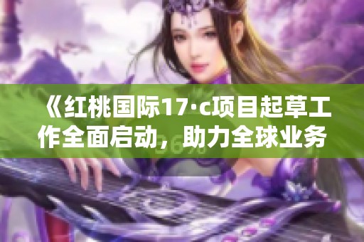 《红桃国际17·c项目起草工作全面启动，助力全球业务发展》