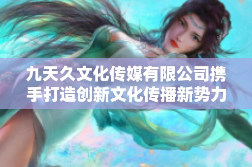九天久文化传媒有限公司携手打造创新文化传播新势力