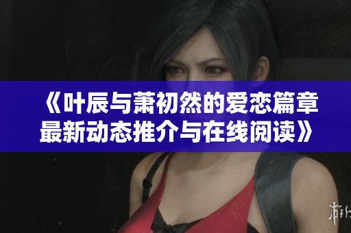 《叶辰与萧初然的爱恋篇章最新动态推介与在线阅读》