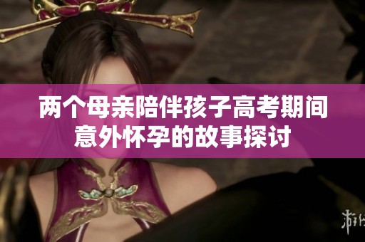 两个母亲陪伴孩子高考期间意外怀孕的故事探讨