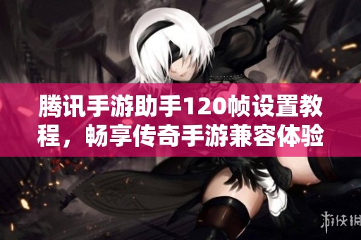 腾讯手游助手120帧设置教程，畅享传奇手游兼容体验