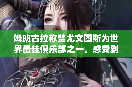 姆班古拉称赞尤文图斯为世界最佳俱乐部之一，感受到家庭般的温暖