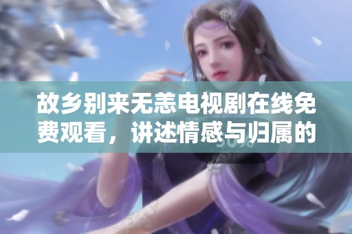 故乡别来无恙电视剧在线免费观看，讲述情感与归属的故事