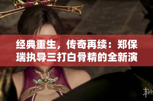 经典重生，传奇再续：郑保瑞执导三打白骨精的全新演绎