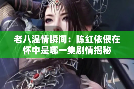 老八温情瞬间：陈红依偎在怀中是哪一集剧情揭秘