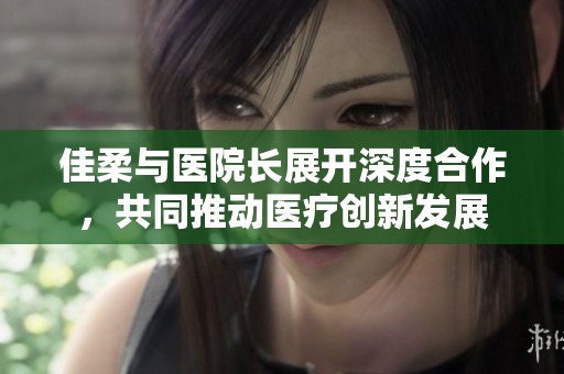 佳柔与医院长展开深度合作，共同推动医疗创新发展
