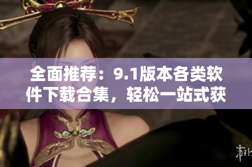 全面推荐：9.1版本各类软件下载合集，轻松一站式获取