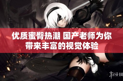 优质蜜臀热潮 国产老师为你带来丰富的视觉体验