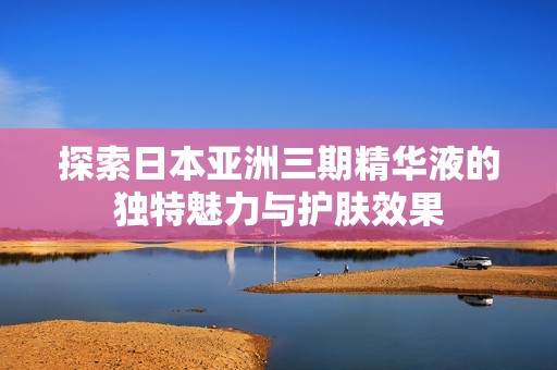 探索日本亚洲三期精华液的独特魅力与护肤效果