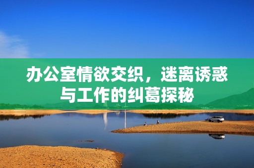办公室情欲交织，迷离诱惑与工作的纠葛探秘