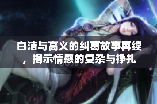 白洁与高义的纠葛故事再续，揭示情感的复杂与挣扎