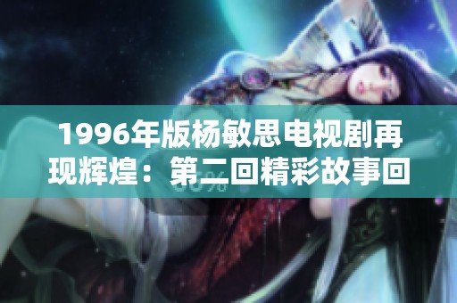 1996年版杨敏思电视剧再现辉煌：第二回精彩故事回顾与分析
