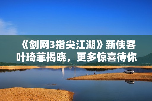 《剑网3指尖江湖》新侠客叶琦菲揭晓，更多惊喜待你探索