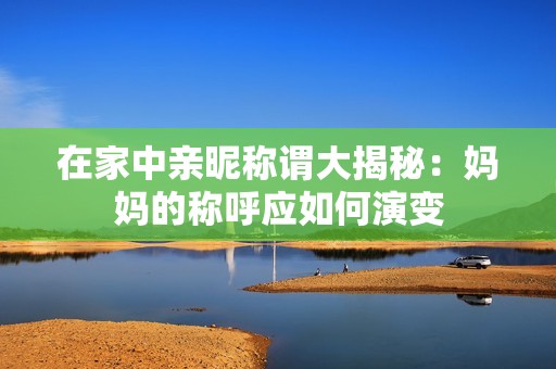 在家中亲昵称谓大揭秘：妈妈的称呼应如何演变