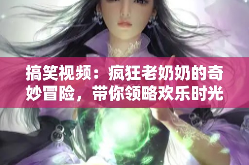 搞笑视频：疯狂老奶奶的奇妙冒险，带你领略欢乐时光
