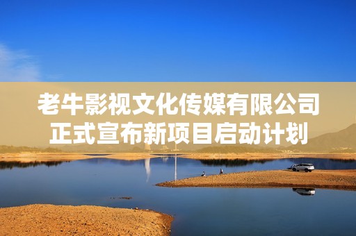 老牛影视文化传媒有限公司正式宣布新项目启动计划