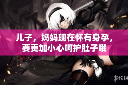 儿子，妈妈现在怀有身孕，要更加小心呵护肚子哦