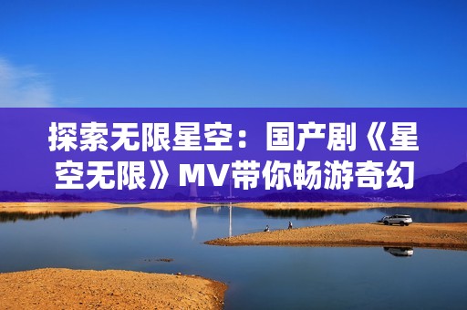 探索无限星空：国产剧《星空无限》MV带你畅游奇幻世界