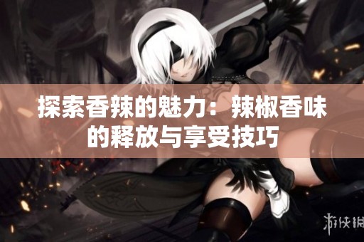 探索香辣的魅力：辣椒香味的释放与享受技巧