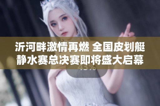 沂河畔激情再燃 全国皮划艇静水赛总决赛即将盛大启幕
