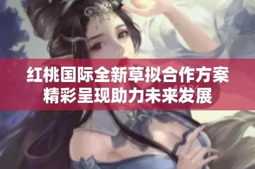 红桃国际全新草拟合作方案精彩呈现助力未来发展