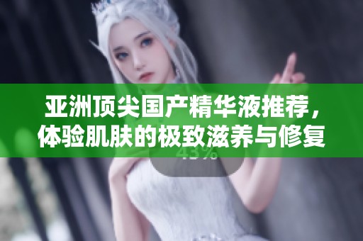 亚洲顶尖国产精华液推荐，体验肌肤的极致滋养与修复之旅