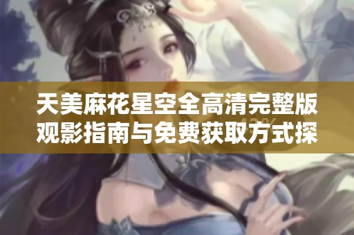 天美麻花星空全高清完整版观影指南与免费获取方式探索