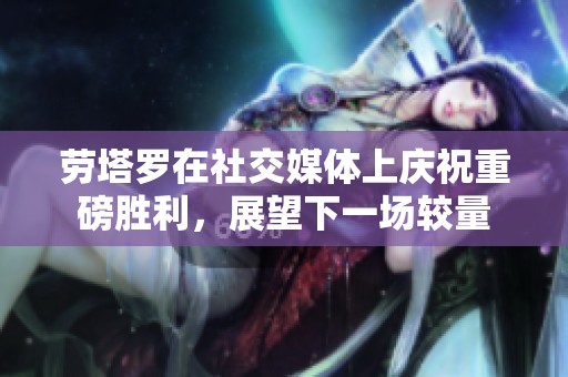 劳塔罗在社交媒体上庆祝重磅胜利，展望下一场较量