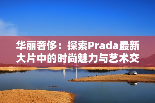 华丽奢侈：探索Prada最新大片中的时尚魅力与艺术交融